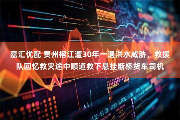 嘉汇优配 贵州榕江遭30年一遇洪水威胁，救援队回忆救灾途中顺道救下悬挂断桥货车司机