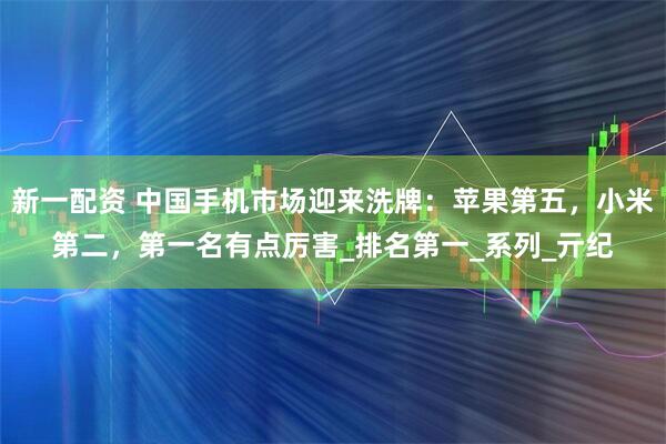 新一配资 中国手机市场迎来洗牌：苹果第五，小米第二，第一名有点厉害_排名第一_系列_亓纪