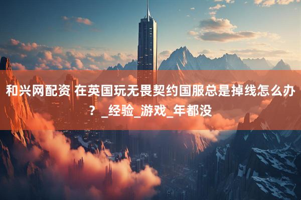 和兴网配资 在英国玩无畏契约国服总是掉线怎么办？_经验_游戏_年都没