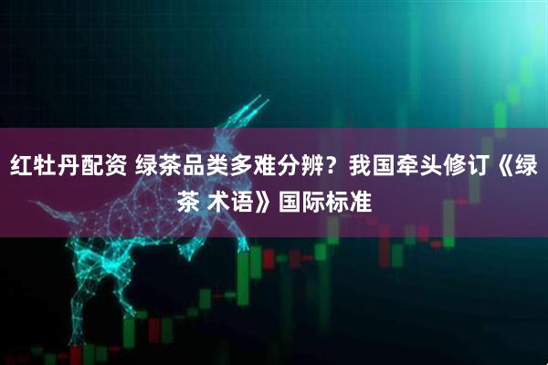 红牡丹配资 绿茶品类多难分辨？我国牵头修订《绿茶 术语》国际标准