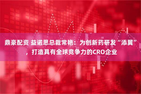 鼎豪配资 益诺思总裁常艳：为创新药研发“添翼” ，打造具有全球竞争力的CRO企业