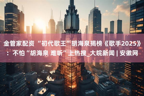 金管家配资 “初代歌王”胡海泉揭榜《歌手2025》：不怕“胡海泉 难听”上热搜_大皖新闻 | 安徽网