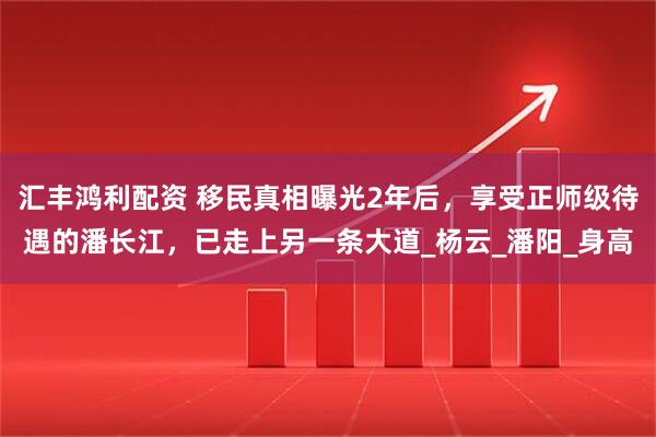 汇丰鸿利配资 移民真相曝光2年后，享受正师级待遇的潘长江，已走上另一条大道_杨云_潘阳_身高