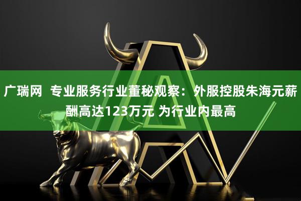 广瑞网  专业服务行业董秘观察：外服控股朱海元薪酬高达123万元 为行业内最高