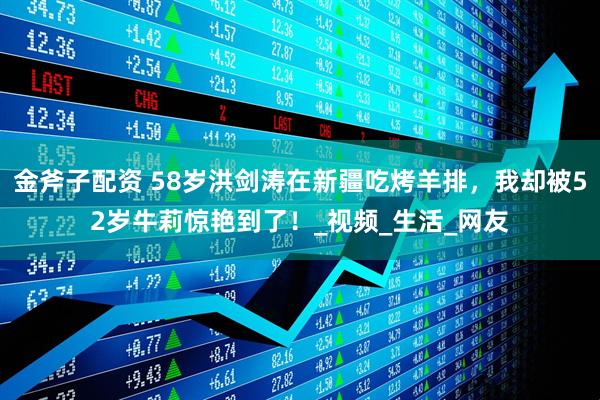 金斧子配资 58岁洪剑涛在新疆吃烤羊排，我却被52岁牛莉惊艳到了！_视频_生活_网友