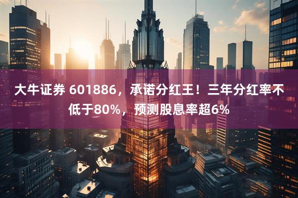 大牛证券 601886，承诺分红王！三年分红率不低于80%，预测股息率超6%