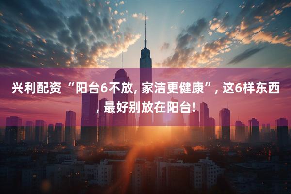 兴利配资 “阳台6不放, 家洁更健康”, 这6样东西, 最好别放在阳台!